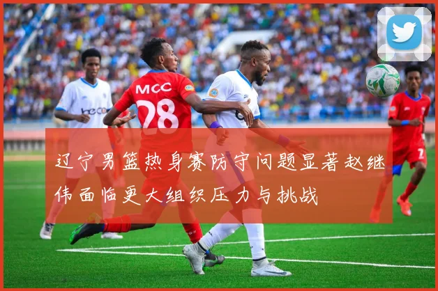 辽宁男篮热身赛防守问题显著赵继伟面临更大组织压力与挑战