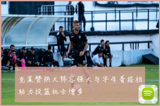 克莱赞热火阵容强大与字母哥搭档助力投篮机会增多