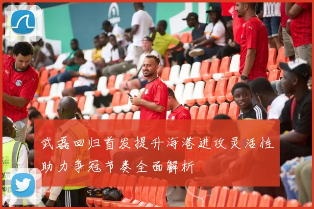 武磊回归首发提升海港进攻灵活性助力争冠节奏全面解析