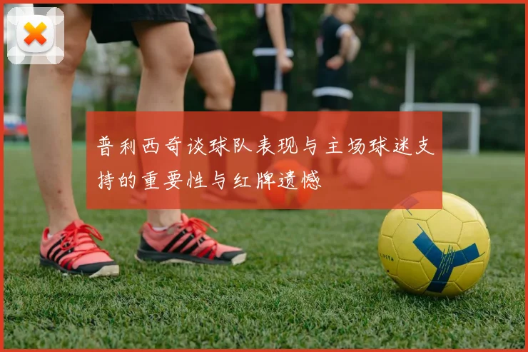 普利西奇谈球队表现与主场球迷支持的重要性与红牌遗憾