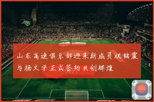 山东高速俱乐部迎来新成员祝铭震与杨文学正式签约共创辉煌