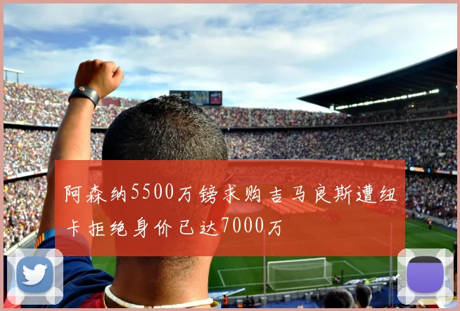 阿森纳5500万镑求购吉马良斯遭纽卡拒绝身价已达7000万