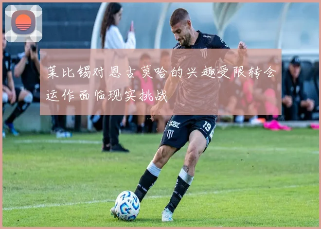 莱比锡对恩古莫哈的兴趣受限转会运作面临现实挑战