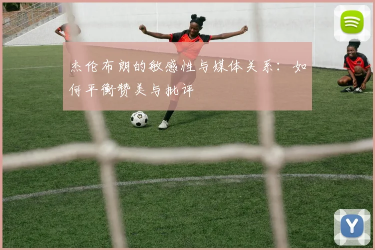 杰伦布朗的敏感性与媒体关系：如何平衡赞美与批评