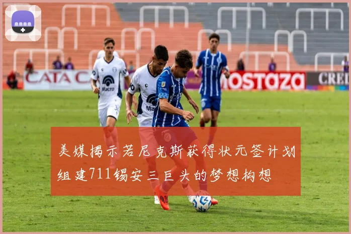 美媒揭示若尼克斯获得状元签计划组建711锡安三巨头的梦想构想