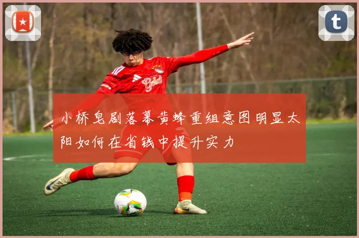 小桥皂剧落幕黄蜂重组意图明显太阳如何在省钱中提升实力