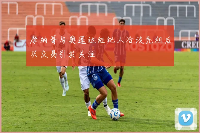 摩纳哥与奥蓬达经纪人洽谈先租后买交易引发关注