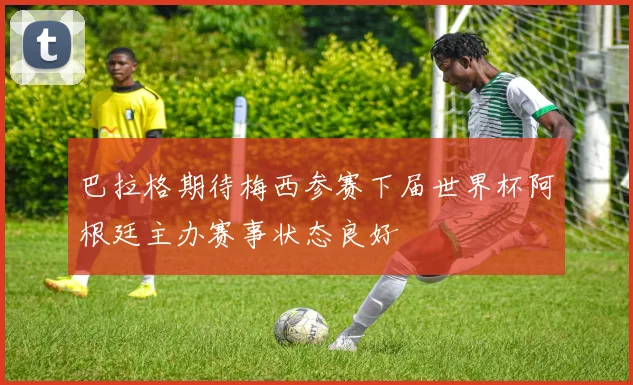 巴拉格期待梅西参赛下届世界杯阿根廷主办赛事状态良好