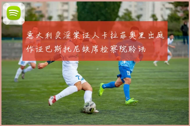意大利卖淫案证人卡拉菲奥里出庭作证巴斯托尼缺席检察院聆讯